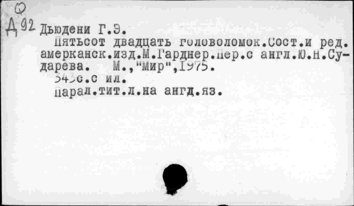 ﻿Дьюдени Г.Э.
пятьсот двадцать гиловоломок.пост.и род амерканск.изд.М.Гарднер.цер.с англ.Ю.и.Су дарева. М.,“Мир",1^75.
з4>с.с ид.
парад.тит.л.на ангд.яз.